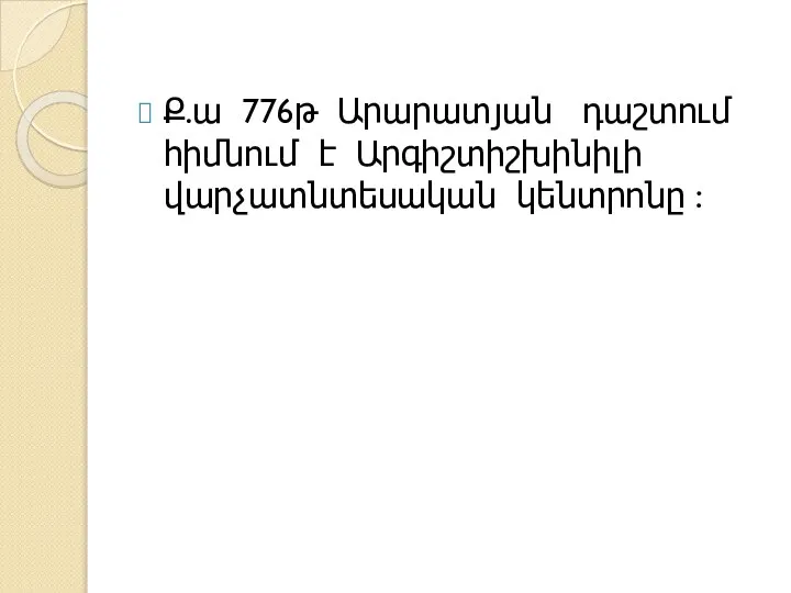 Ք.ա 776թ Արարատյան դաշտում հիմնում է Արգիշտիշխինիլի վարչատնտեսական կենտրոնը :