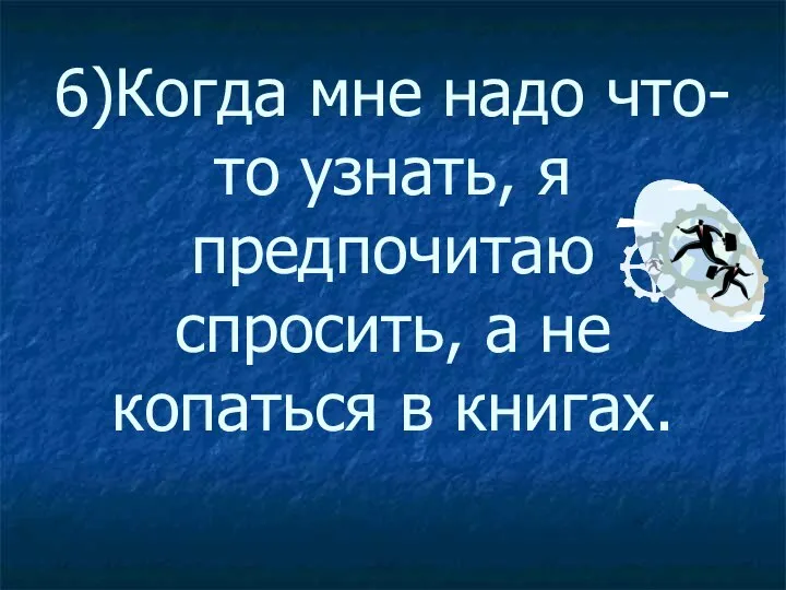 6)Когда мне надо что-то узнать, я предпочитаю спросить, а не копаться в книгах.