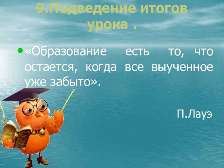 9.Подведение итогов урока . «Образование есть то, что остается, когда все выученное уже забыто». П.Лауэ