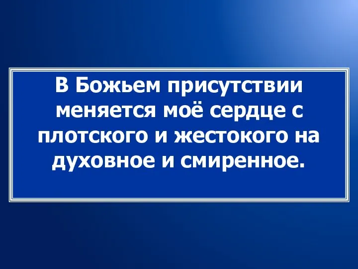 В Божьем присутствии меняется моё сердце с плотского и жестокого на духовное и смиренное.