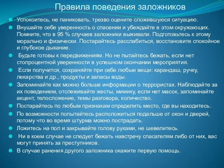 Правила поведения заложников Успокоитесь, не паниковать, трезво оцените сложившуюся ситуацию. Внушайте