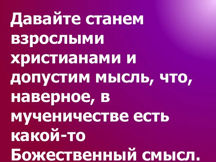 Давайте станем взрослыми христианами и допустим мысль, что, наверное, в мученичестве есть какой-то Божественный смысл.