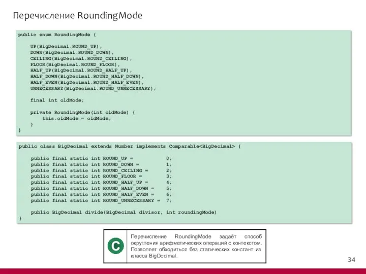 Перечисление RoundingMode public enum RoundingMode { UP(BigDecimal.ROUND_UP), DOWN(BigDecimal.ROUND_DOWN), CEILING(BigDecimal.ROUND_CEILING), FLOOR(BigDecimal.ROUND_FLOOR), HALF_UP(BigDecimal.ROUND_HALF_UP),