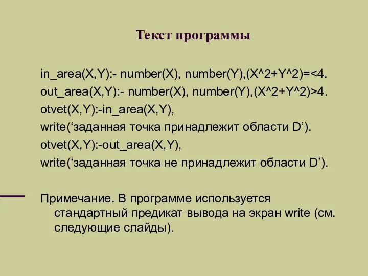 Текст программы in_area(X,Y):- number(X), number(Y),(X^2+Y^2)= out_area(X,Y):- number(X), number(Y),(X^2+Y^2)>4. otvet(X,Y):-in_area(X,Y), write(‘заданная точка