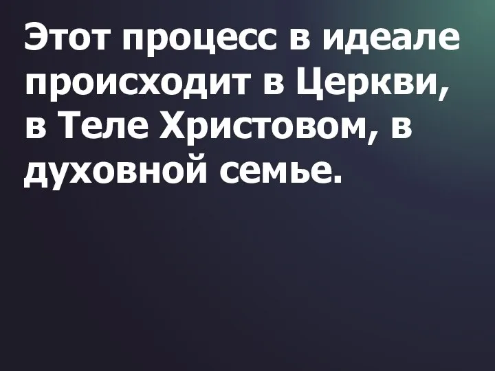 Этот процесс в идеале происходит в Церкви, в Теле Христовом, в духовной семье.