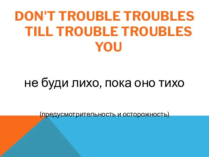 DON'T TROUBLE TROUBLES TILL TROUBLE TROUBLES YOU не буди лихо, пока оно тихо (предусмотрительность и осторожность)