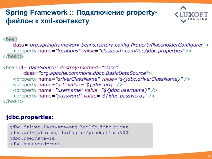 Spring Framework :: Подключение property-файлов к xml-контексту class="org.springframework.beans.factory.config.PropertyPlaceholderConfigurer"> class="org.apache.commons.dbcp.BasicDataSource"> jdbc.driverClassName=org.hsqldb.jdbcDriver jdbc.url=jdbc:hsqldb:hsql://production:9002 jdbc.username=sa jdbc.password=root jdbc.properties: