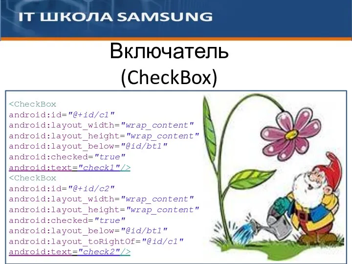 Включатель (CheckBox) android:id="@+id/c1" android:layout_width="wrap_content" android:layout_height="wrap_content" android:layout_below="@id/bt1" android:checked="true" android:text="check1"/> android:id="@+id/c2" android:layout_width="wrap_content" android:layout_height="wrap_content" android:checked="true" android:layout_below="@id/bt1" android:layout_toRightOf="@id/c1" android:text="check2"/>