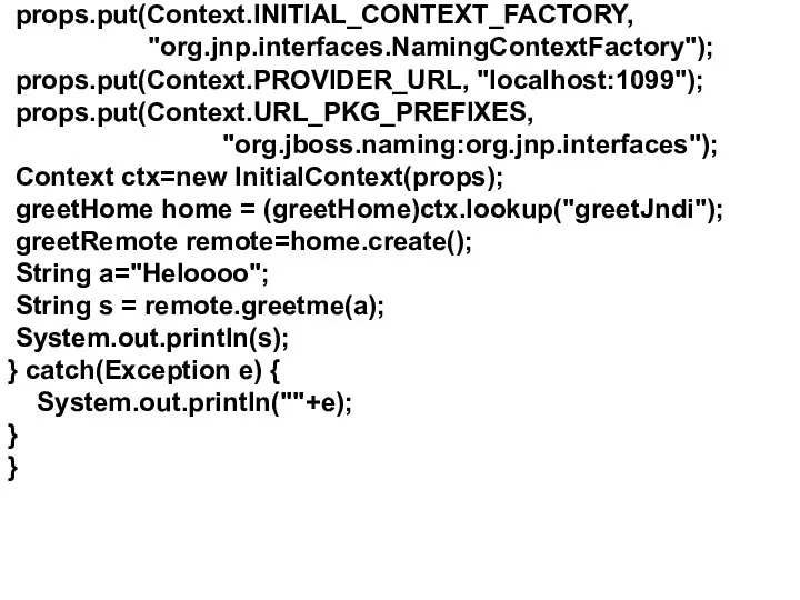 props.put(Context.INITIAL_CONTEXT_FACTORY, "org.jnp.interfaces.NamingContextFactory"); props.put(Context.PROVIDER_URL, "localhost:1099"); props.put(Context.URL_PKG_PREFIXES, "org.jboss.naming:org.jnp.interfaces"); Context ctx=new InitialContext(props); greetHome home