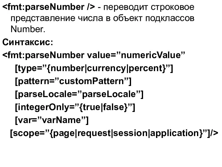 - переводит строковое представление числа в объект подклассов Number. Синтаксис: [type=”{number|currency|percent}”] [pattern=”customPattern”] [parseLocale=”parseLocale”] [integerOnly=”{true|false}”] [var=”varName”] [scope=”{page|request|session|application}”]/>