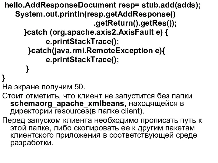 hello.AddResponseDocument resp= stub.add(adds); System.out.println(resp.getAddResponse() .getReturn().getRes()); }catch (org.apache.axis2.AxisFault e) { e.printStackTrace(); }catch(java.rmi.RemoteException