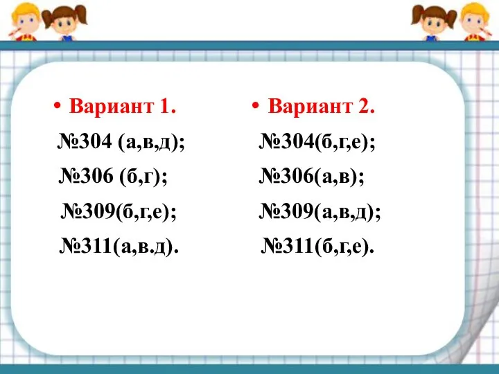 Вариант 1. №304 (а,в,д); №306 (б,г); №309(б,г,е); №311(а,в.д). Вариант 2. №304(б,г,е); №306(а,в); №309(а,в,д); №311(б,г,е).