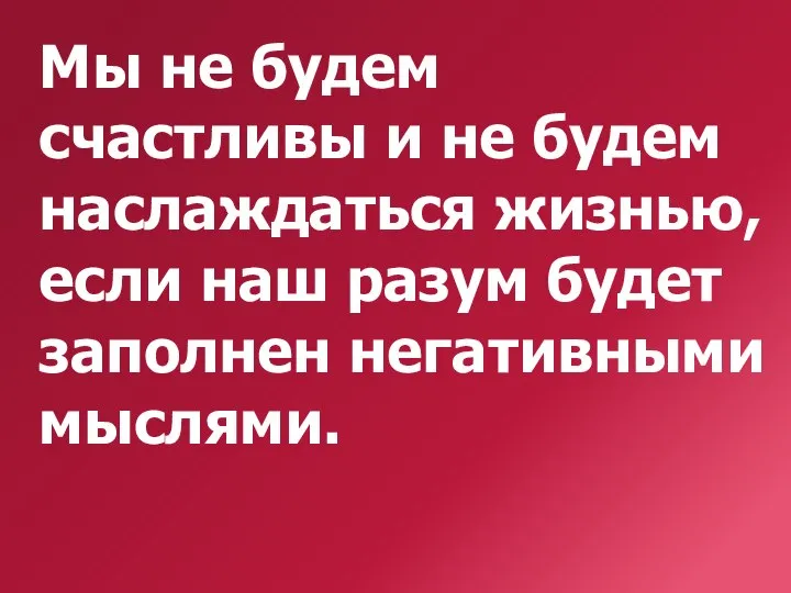 Мы не будем счастливы и не будем наслаждаться жизнью, если наш разум будет заполнен негативными мыслями.