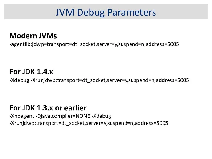 JVM Debug Parameters Modern JVMs -agentlib:jdwp=transport=dt_socket,server=y,suspend=n,address=5005 For JDK 1.4.x -Xdebug -Xrunjdwp:transport=dt_socket,server=y,suspend=n,address=5005