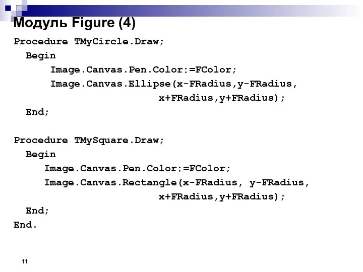 Procedure TMyCircle.Draw; Begin Image.Canvas.Pen.Color:=FColor; Image.Canvas.Ellipse(x-FRadius,y-FRadius, x+FRadius,y+FRadius); End; Procedure TMySquare.Draw; Begin Image.Canvas.Pen.Color:=FColor;