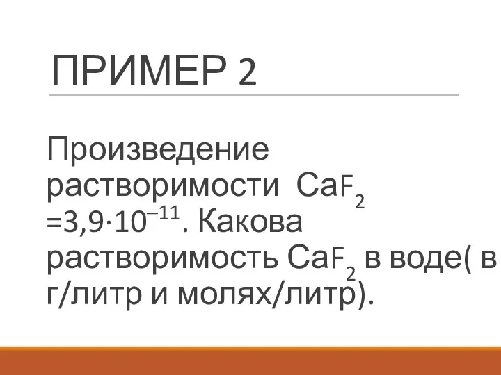 ПРИМЕР 2 Произведение растворимости СаF2 =3,9·10–11. Какова растворимость СаF2 в воде( в г/литр и молях/литр).