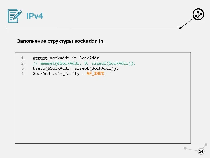 IPv4 Заполнение структуры sockaddr_in struct sockaddr_in SockAddr; // memset(&SockAddr, 0, sizeof(SockAddr)); bzero(&SockAddr, sizeof(SockAddr)); SockAddr.sin_family = AF_INET;