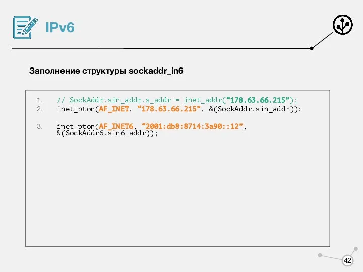 IPv6 Заполнение структуры sockaddr_in6 // SockAddr.sin_addr.s_addr = inet_addr(“178.63.66.215”); inet_pton(AF_INET, “178.63.66.215”, &(SockAddr.sin_addr)); inet_pton(AF_INET6, “2001:db8:8714:3a90::12”, &(SockAddr6.sin6_addr));