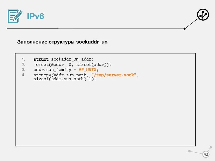 IPv6 Заполнение структуры sockaddr_un struct sockaddr_un addr; memset(&addr, 0, sizeof(addr)); addr.sun_family = AF_UNIX; strncpy(addr.sun_path, “/tmp/server.sock”, sizeof(addr.sun_path)-1);