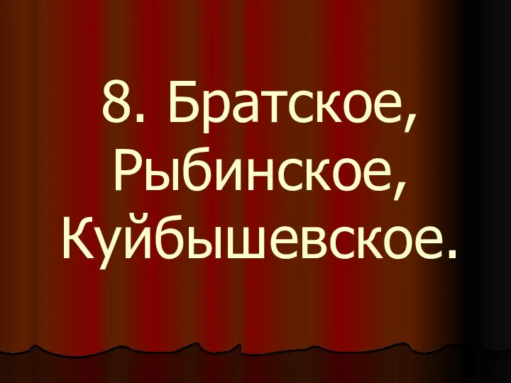 8. Братское, Рыбинское, Куйбышевское.