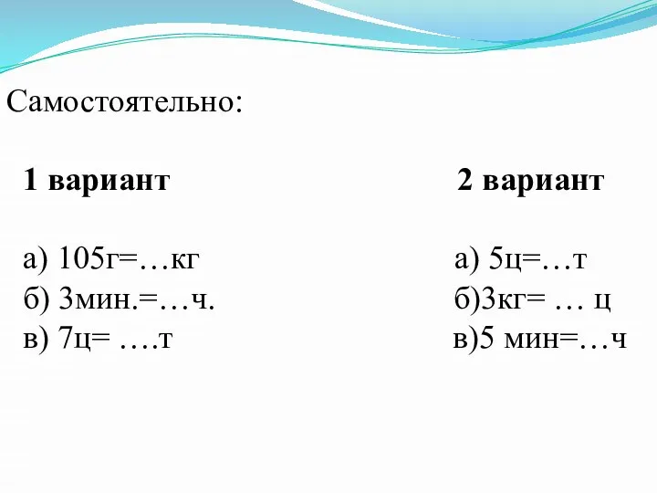 Самостоятельно: 1 вариант 2 вариант а) 105г=…кг а) 5ц=…т б) 3мин.=…ч.