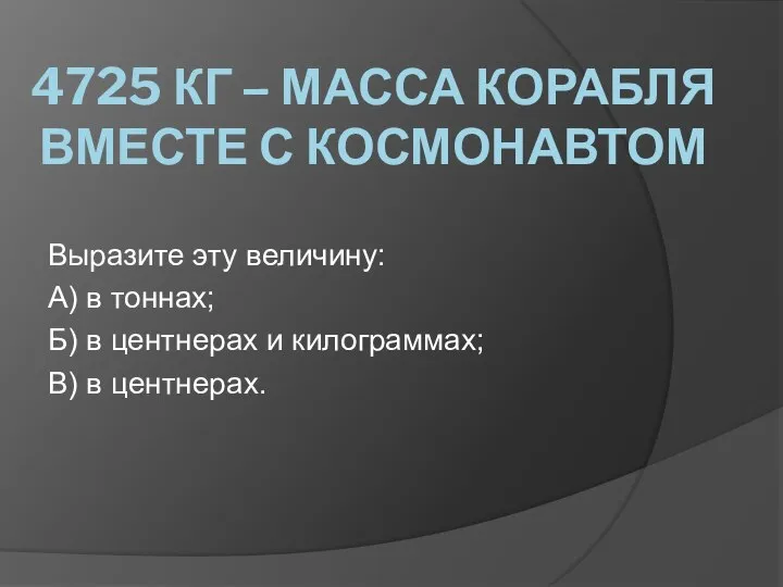 4725 КГ – МАССА КОРАБЛЯ ВМЕСТЕ С КОСМОНАВТОМ Выразите эту величину: