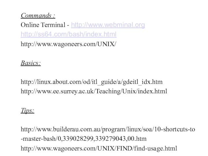 Commands : Online Terminal - http://www.webminal.org http://ss64.com/bash/index.html http://www.wagoneers.com/UNIX/ Basics: http://linux.about.com/od/itl_guide/a/gdeitl_idx.htm http://www.ee.surrey.ac.uk/Teaching/Unix/index.html Tips: http://www.builderau.com.au/program/linux/soa/10-shortcuts-to-master-bash/0,339028299,339279043,00.htm http://www.wagoneers.com/UNIX/FIND/find-usage.html