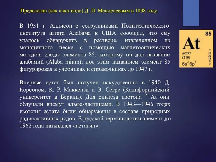 Предсказан (как «эка-иод») Д. И. Менделеевым в 1898 году. Впервые астат