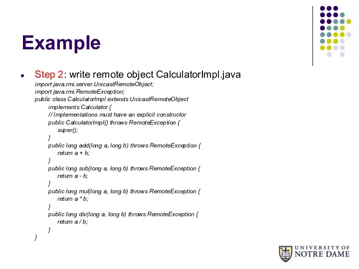 Example Step 2: write remote object CalculatorImpl.java import java.rmi.server.UnicastRemoteObject; import java.rmi.RemoteException;