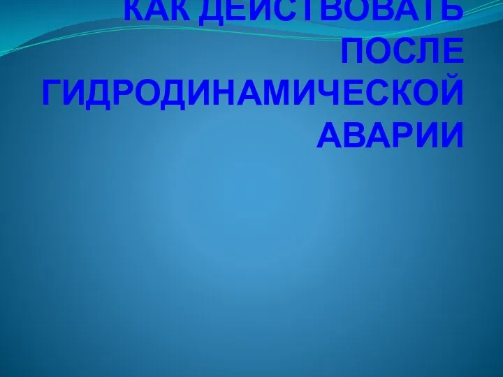 КАК ДЕЙСТВОВАТЬ ПОСЛЕ ГИДРОДИНАМИЧЕСКОЙ АВАРИИ