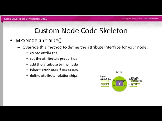 Custom Node Code Skeleton MPxNode::initialize() Override this method to define the