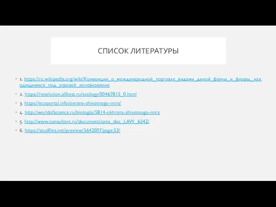 СПИСОК ЛИТЕРАТУРЫ 1. https://ru.wikipedia.org/wiki/Конвенция_о_международной_торговле_видами_дикой_фауны_и_флоры,_находящимися_под_угрозой_исчезновения 2. https://revolution.allbest.ru/ecology/00467815_0.html 3. https://ecoportal.info/oxrana-zhivotnogo-mira/ 4. http://worldofscience.ru/biologija/5814-okhrana-zhivotnogo-mira 5. http://www.consultant.ru/document/cons_doc_LAW_6542/ 6. https://studfiles.net/preview/5642007/page:53/