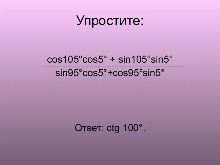 Упростите: cos105°cos5° + sin105°sin5° sin95°cos5°+cos95°sin5° Ответ: ctg 100°.