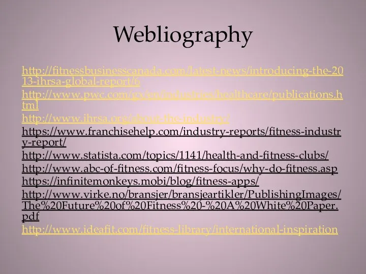 Webliography http://fitnessbusinesscanada.com/latest-news/introducing-the-2013-ihrsa-global-report/6 http://www.pwc.com/gx/en/industries/healthcare/publications.html http://www.ihrsa.org/about-the-industry/ https://www.franchisehelp.com/industry-reports/fitness-industry-report/ http://www.statista.com/topics/1141/health-and-fitness-clubs/ http://www.abc-of-fitness.com/fitness-focus/why-do-fitness.asp https://infinitemonkeys.mobi/blog/fitness-apps/ http://www.virke.no/bransjer/bransjeartikler/PublishingImages/The%20Future%20of%20Fitness%20-%20A%20White%20Paper.pdf http://www.ideafit.com/fitness-library/international-inspiration