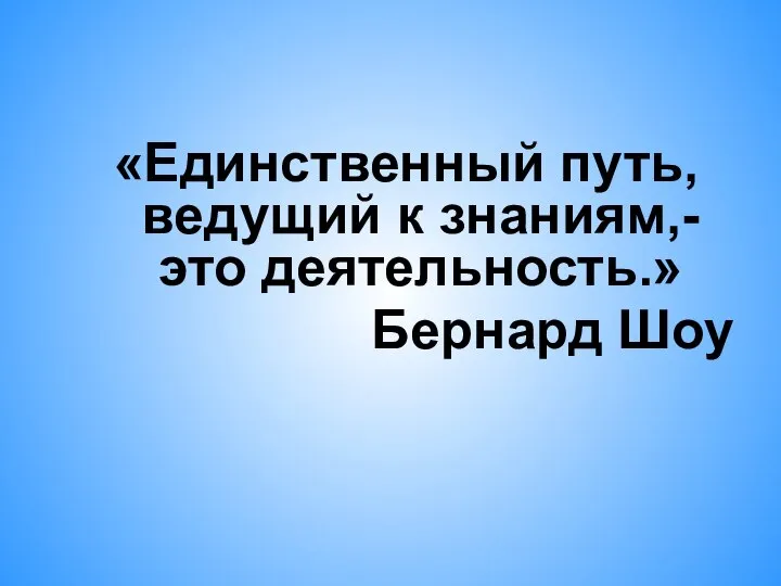 «Единственный путь, ведущий к знаниям,- это деятельность.» Бернард Шоу