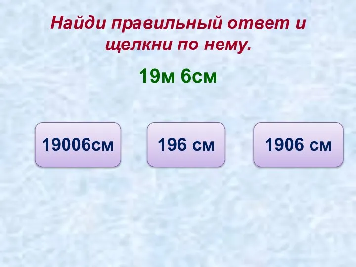 Найди правильный ответ и щелкни по нему. 19м 6см 1906 см 196 см 19006см