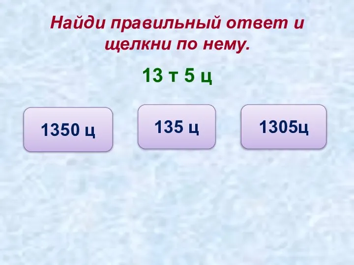 Найди правильный ответ и щелкни по нему. 13 т 5 ц 1350 ц 135 ц 1305ц