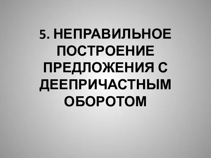 5. НЕПРАВИЛЬНОЕ ПОСТРОЕНИЕ ПРЕДЛОЖЕНИЯ С ДЕЕПРИЧАСТНЫМ ОБОРОТОМ