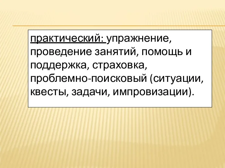 практический: упражнение, проведение занятий, помощь и поддержка, страховка, проблемно-поисковый (ситуации, квесты, задачи, импровизации).