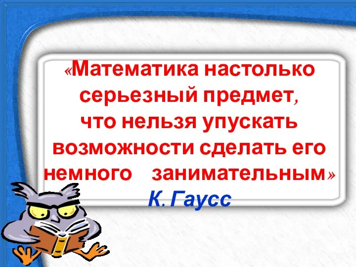 «Математика настолько серьезный предмет, что нельзя упускать возможности сделать его немного занимательным» К. Гаусс