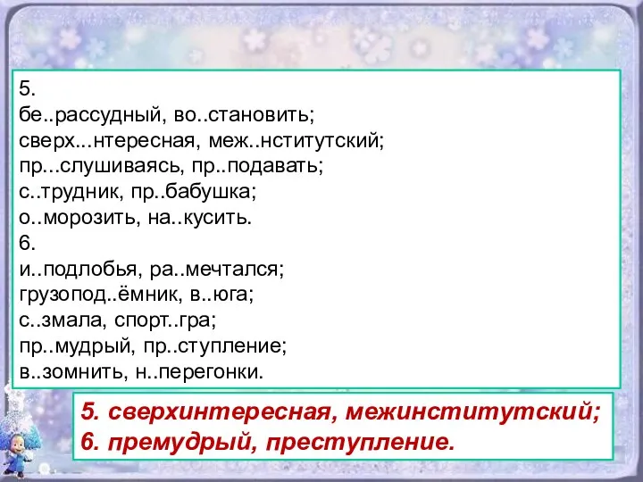 5. бе..рассудный, вo..становить; сверх...нтересная, меж..нститутский; пр...слушиваясь, пр..подавать; с..трудник, пр..бабушка; о..морозить, на..кусить.