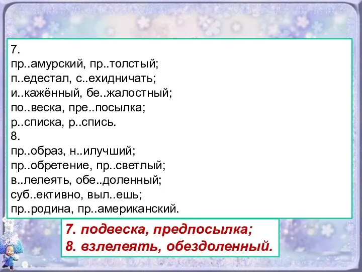 7. пр..амурский, пр..толстый; п..едестал, с..ехидничать; и..кажённый, бе..жалостный; по..веска, пре..посылка; р..списка, р..спись.