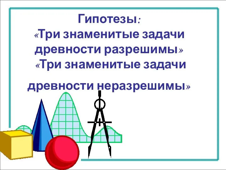 Гипотезы: «Три знаменитые задачи древности разрешимы» «Три знаменитые задачи древности неразрешимы»