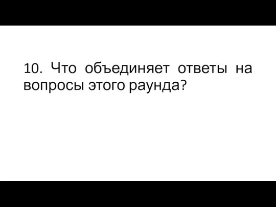 10. Что объединяет ответы на вопросы этого раунда?