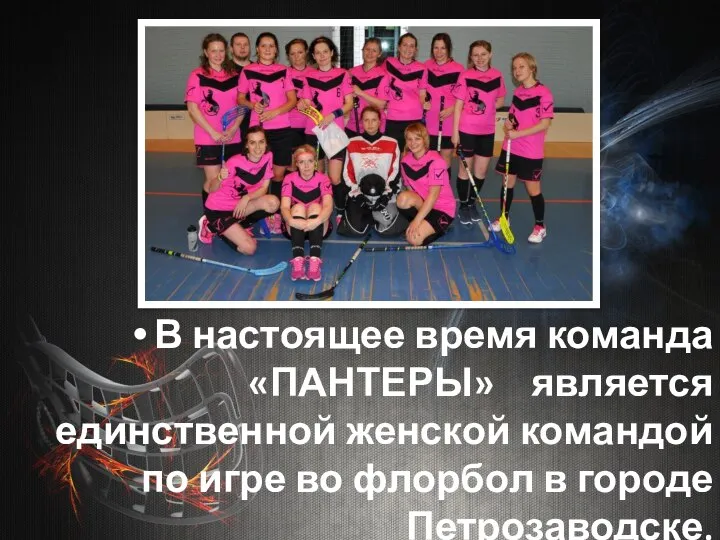 В настоящее время команда «ПАНТЕРЫ» является единственной женской командой по игре во флорбол в городе Петрозаводске.
