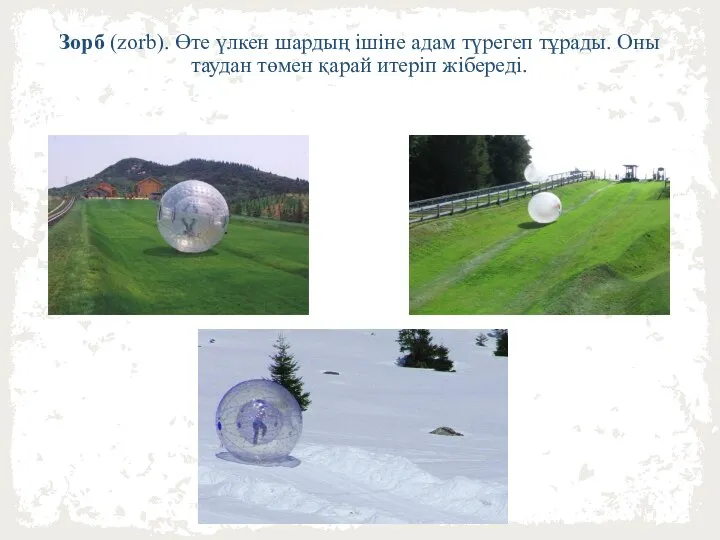 Зорб (zorb). Өте үлкен шардың ішіне адам түрегеп тұрады. Оны таудан төмен қарай итеріп жібереді.