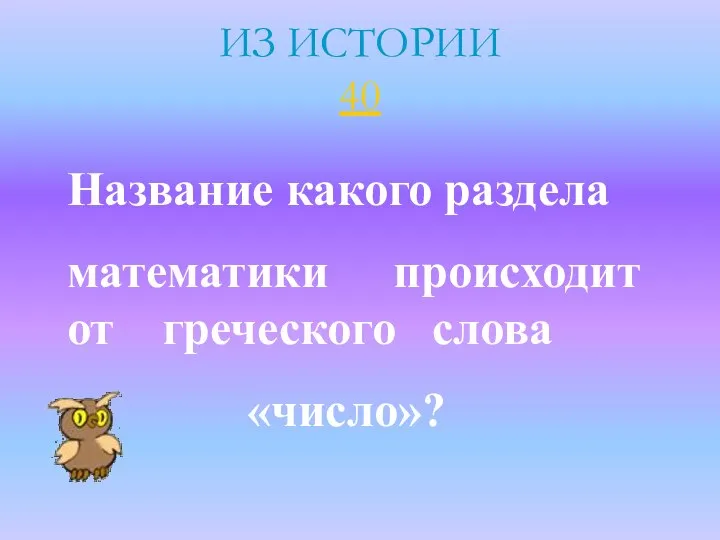 ИЗ ИСТОРИИ 40 Название какого раздела математики происходит от греческого слова «число»?