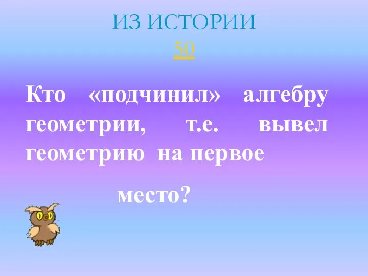 ИЗ ИСТОРИИ 50 Кто «подчинил» алгебру геометрии, т.е. вывел геометрию на первое место?