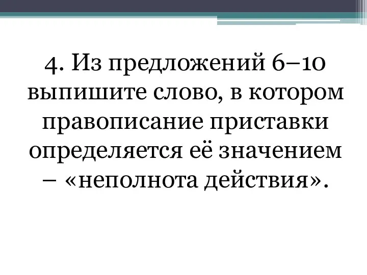 4. Из предложений 6–10 выпишите слово, в котором правописание приставки определяется её значением – «неполнота действия».