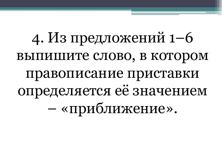 4. Из предложений 1–6 выпишите слово, в котором правописание приставки определяется её значением – «приближение».